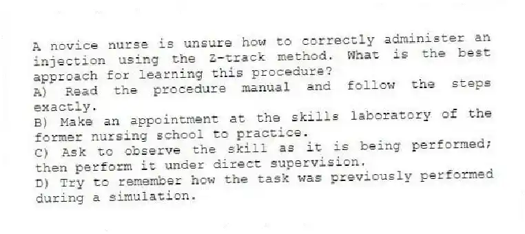 A novice nurse is unsure how to correctly administer an injection using the Z-track method. What is the best approach for learning this procedure?
A) Read the procedure manual and follow the steps exactly.
B) Make an appointment at the skills laboratory of the former nursing school to practice.
C) Ask to observe the skill as it is being performed; then perform it under direct supervision.
D) Try to remember how the task was previously performed during a simulation.