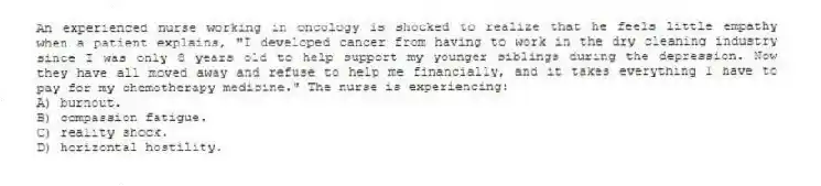 An experienced nurse working in oncology is shocked to realize that he feels little empathy when a patient explains, "I developed cancer from having to work in the dry cleaning industry since I was only 8 years old to help support my younger siblings during the depression. Now they have all moved away and refuse to help me financially, and it takes everything I have to pay for my chemotherapy medicine." The nurse is experiencing:
A) burnout.
B) compassion fatigue.
C) reality shock.
D) horizontal hostility.