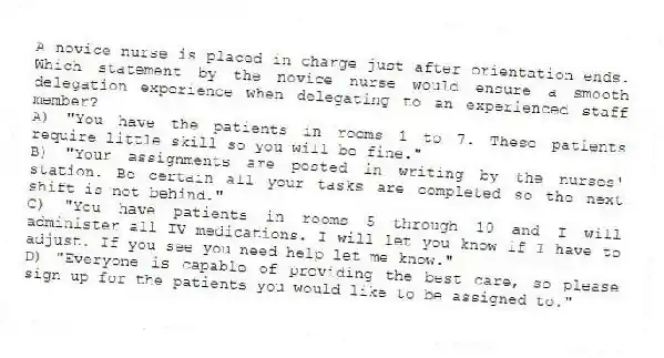 A novice nurse is placed in charge just after orientation ends. Which statement by the novice nurse would ensure a smooth delegation experience when delegating to an experienced staff member?
A) "You have the patients in rooms 1 to 7. These patients require little skill so you will be fine."
B) "Your assignments are posted in writing by the nurses' station. Be certain all your tasks are completed so the next shift is not behind."
C) "You have patients in rooms 5 through 10 and I will administer all IV medications. I will let you know if I have to adjust. If you see you need help let me know."
D) "Everyone is capable of providing the best care, so please sign up for the patients you would like to be assigned to."