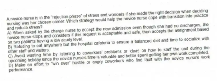 A novice nurse is in the "rejection phase" of stress and wonders if she made the right decision when deciding nursing was her chosen career. Which strategy would help the novice nurse cope with transition into practice and reduce stress?
A) When asked by the charge nurse to accept the new admission even though she had no discharges, the novice nurse stops and considers if this request is acceptable and safe, then accepts the assignment based on two patients having a low acuity level.
B) Refusing to eat anywhere but the hospital cafeteria to ensure a balanced diet and time to socialize with other staff and visitors.
C) Avoid wasting time by listening to coworkers' problems or ideas on how to staff the unit during the upcoming holiday since the novice nurse's time is valuable and better spent getting her own work completed.
D) Make an effort to "win over" hostile or angry coworkers who find fault with the novice nurse's work performance.
