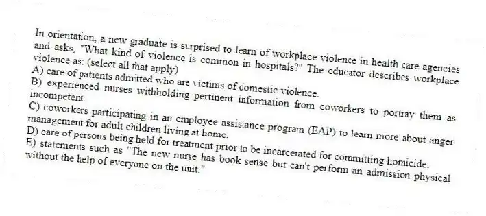In orientation, a new graduate is surprised to learn of workplace violence in health care agencies and asks, "What kind of violence is common in hospitals?" The educator describes workplace violence as: (select all that apply)
A) care of patients admitted who are victims of domestic violence.
B) experienced nurses withholding pertinent information from coworkers to portray them as incompetent.
C) coworkers participating in an employee assistance program (EAP) to learn more about anger management for adult children living at home.
D) care of persons being held for treatment prior to be incarcerated for committing homicide.
E) statements such as "The new nurse has book sense but can't perform an admission physical without the help of everyone on the unit."