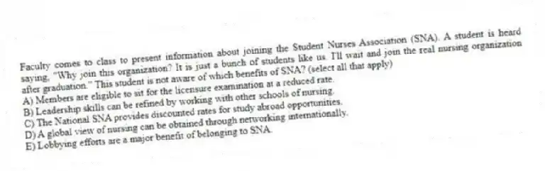 Faculty comes to class to present information about joining the Student Nurses Association (SNA). A student is heard saying, "Why join this organization? It is just a bunch of students like us. I'll wait and join the real nursing organization after graduation." This student is not aware of which benefits of SNA? (select all that apply)
A) Members are eligible to sit for the licensure examination at a reduced rate.
B) Leadership skills can be refined by working with other schools of nursing.
C) The National SNA provides discounted rates for study abroad opportunities.
D) A global view of nursing can be obtained through networking internationally.
E) Lobbying efforts are a major benefit of belonging to SNA.