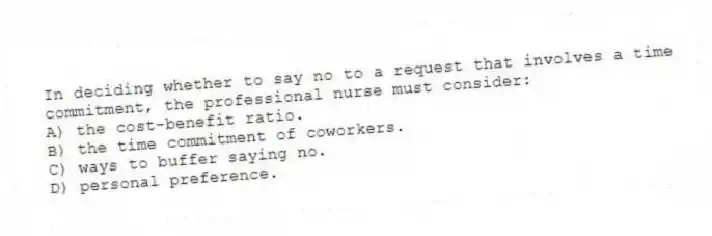 In deciding whether to say no to a request that involves a time commitment, the professional nurse must consider:
A) the cost-benefit ratio.
B) the time commitment of coworkers.
C) ways to buffer saying no.
D) personal preference.