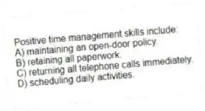 Positive time management skills include:
A) maintaining an open-door policy.
B) retaining all paperwork.
C) returning all telephone calls immediately.
D) scheduling daily activities.