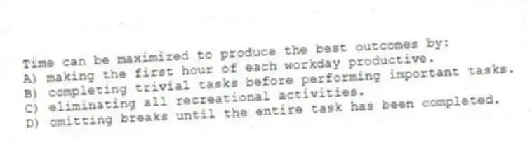 Time can be maximized to produce the best outcomes by:
A) making the first hour of each workday productive.
B) completing trivial tasks before performing important tasks.
C) eliminating all recreational activities.
D) omitting breaks until the entire task has been completed.