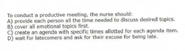 To conduct a productive meeting, the nurse should:
A) provide each person all the time needed to discuss desired topics.
B) cover all emotional topics first.
C) create an agenda with specific times allotted for each agenda item.
D) wait for latecomers and ask for their excuse for being late.
