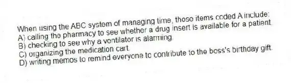 When using the ABC system of managing time, those items coded A include:
A) calling the pharmacy to see whether a drug insert is available for a patient.
B) checking to see why a ventilator is alarming.
C) organizing the medication cart.
D) writing memos to remind everyone to contribute to the boss's birthday gift.