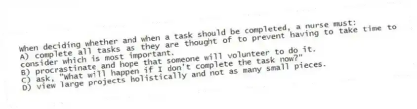 When deciding whether and when a task should be completed, a nurse must:
A) complete all tasks as they are thought of to prevent having to take time to consider which is most important.
B) procrastinate and hope that someone will volunteer to do it.
C) ask, "What will happen if I don't complete the task now?"
D) view large projects holistically and not as many small pieces.