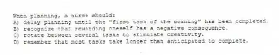 When planning, a nurse should:
A) delay planning until the "first task of the morning" has been completed.
B) recognize that rewarding oneself has a negative consequence.
C) rotate between several tasks to stimulate creativity.
D) remember that most tasks take longer than anticipated to complete.