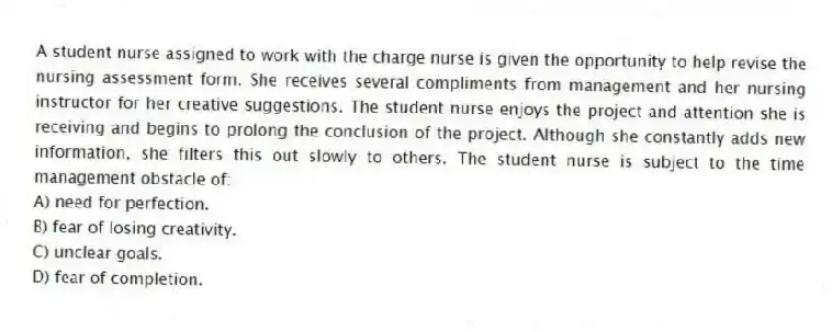 A student nurse assigned to work with the charge nurse is given the opportunity to help revise the nursing assessment form. She receives several compliments from management and her nursing instructor for her creative suggestions. The student nurse enjoys the project and attention she is receiving and begins to prolong the conclusion of the project. Although she constantly adds new information, she filters this out slowly to others. The student nurse is subject to the time management obstacle of:
A) need for perfection.
B) fear of losing creativity.
C) unclear goals.
D) fear of completion.