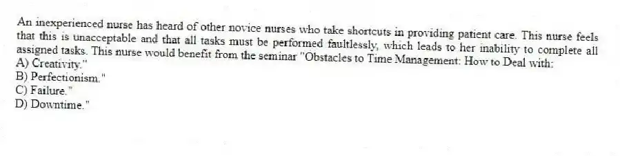 An inexperienced nurse has heard of other novice nurses who take shortcuts in providing patient care. This nurse feels that this is unacceptable and that all tasks must be performed faultlessly, which leads to her inability to complete all assigned tasks. This nurse would benefit from the seminar "Obstacles to Time Management: How to Deal with:
A) Creativity."
B) Perfectionism."
C) Failure."
D) Downtime."
