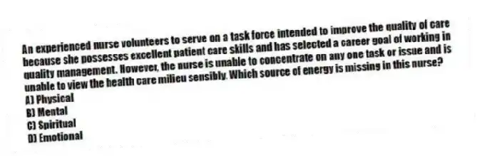 An experienced nurse volunteers to serve on a task force intended to improve the quality of care because she possesses excellent patient care skills and has selected a career goal of working in quality management. However, the nurse is unable to concentrate on any one task or issue and is unable to view the health care milieu sensibly. Which source of energy is missing in this nurse?
A) Physical
B) Mental
C) Spiritual
D) Emotional