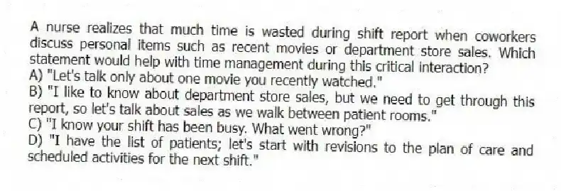 A nurse realizes that much time is wasted during shift report when coworkers discuss personal items such as recent movies or department store sales. Which statement would help with time management during this critical interaction?
A) "Let's talk only about one movie you recently watched."
B) "I like to know about department store sales, but we need to get through this report, so let's talk about sales as we walk between patient rooms."
C) "I know your shift has been busy. What went wrong?"
D) "I have the list of patients; let's start with revisions to the plan of care and scheduled activities for the next shift."