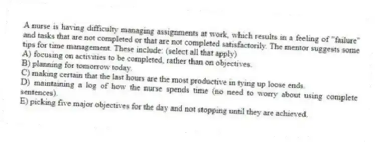 A nurse is having difficulty managing assignments at work, which results in a feeling of "failure" and tasks that are not completed or that are not completed satisfactorily. The mentor suggests some tips for time management. These include: (select all that apply)
A) focusing on activities to be completed, rather than on objectives.
B) planning for tomorrow today.
C) making certain that the last hours are the most productive in tying up loose ends.
D) maintaining a log of how the nurse spends time (no need to worry about using complete sentences).
E) picking five major objectives for the day and not stopping until they are achieved.