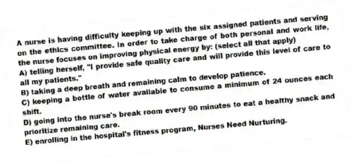 A nurse is having difficulty keeping up with the six assigned patients and serving on the ethics committee. In order to take charge of both personal and work life, the nurse focuses on improving physical energy by: (select all that apply)
A) telling herself, "I provide safe quality care and will provide this level of care to all my patients."
B) taking a deep breath and remaining calm to develop patience.
C) keeping a bottle of water available to consume a minimum of 24 ounces each shift.
D) going into the nurse's break room every 90 minutes to eat a healthy snack and prioritize remaining care.
E) enrolling in the hospital's fitness program, Nurses Need Nurturing.