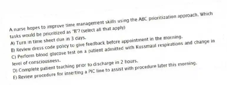 A nurse hopes to improve time management skills using the ABC prioritization approach. Which tasks would be prioritized as "B"? (select all that apply)
A) Turn in time sheet due in 3 days.
B) Review dress code policy to give feedback before appointment in the morning.
C) Perform blood glucose test on a patient admitted with Kussmaul respirations and change in level of consciousness.
D) Complete patient teaching prior to discharge in 2 hours.
E) Review procedure for inserting a PIC line to assist with procedure later this morning.