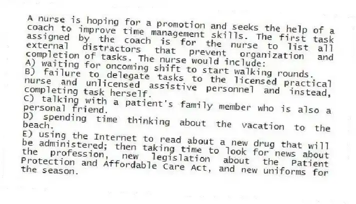 A nurse is hoping for a promotion and seeks the help of a coach to improve time management skills. The first task assigned by the coach is for the nurse to list all external distractors that prevent organization and completion of tasks. The nurse would include:
A) waiting for oncoming shift to start walking rounds.
B) failure to delegate tasks to the licensed practical nurse and unlicensed assistive personnel and instead, completing task herself.
C) talking with a patient's family member who is also a personal friend.
D) spending time thinking about the vacation to the beach.
E) using the Internet to read about a new drug that will be administered; then taking time to look for news about the profession, new legislation about the Patient Protection and Affordable Care Act, and new uniforms for the season.