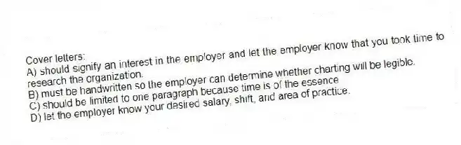 Cover letters:
A) should signify an interest in the employer and let the employer know that you took time to research the organization.
B) must be handwritten so the employer can determine whether charting will be legible.
C) should be limited to one paragraph because time is of the essence.
D) let the employer know your desired salary, shift, and area of practice.
