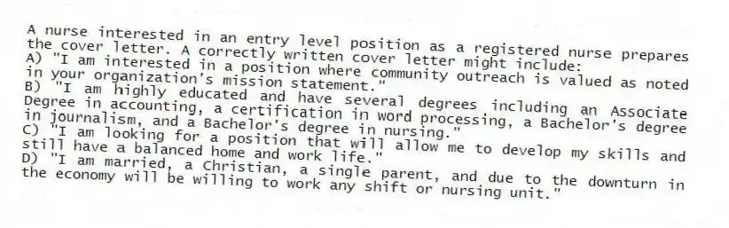 A nurse interested in an entry level position as a registered nurse prepares the cover letter. A correctly written cover letter might include:
A) "I am interested in a position where community outreach is valued as noted in your organization's mission statement."
B) "I am highly educated and have several degrees including an Associate Degree in accounting, a certification in word processing, a Bachelor's degree in journalism, and a Bachelor's degree in nursing."
C) "I am looking for a position that will allow me to develop my skills and still have a balanced home and work life."
D) "I am married, a Christian, a single parent, and due to the downturn in the economy will be willing to work any shift or nursing unit."