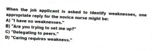 When the job applicant is asked to identify weaknesses, one appropriate reply for the novice nurse might be:
A) "I have no weaknesses."
B) "Are you trying to set me up?"
C) "Delegating to peers."
D) "Caring requires weakness."