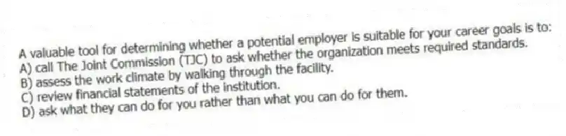 A valuable tool for determining whether a potential employer is suitable for your career goals is to:
A) call The Joint Commission (TJC) to ask whether the organization meets required standards.
B) assess the work climate by walking through the facility.
C) review financial statements of the institution.
D) ask what they can do for you rather than what you can do for them.