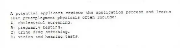 A potential applicant reviews the application process and learns that preemployment physicals often include:
A) cholesterol screening.
B) pregnancy testing.
C) urine drug screening.
D) vision and hearing tests.