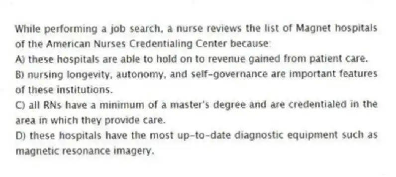 While performing a job search, a nurse reviews the list of Magnet hospitals of the American Nurses Credentialing Center because:
A) these hospitals are able to hold on to revenue gained from patient care.
B) nursing longevity, autonomy, and self-governance are important features of these institutions.
C) all RNs have a minimum of a master's degree and are credentialed in the area in which they provide care.
D) these hospitals have the most up-to-date diagnostic equipment such as magnetic resonance imagery.
