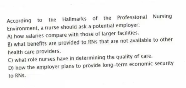 According to the Hallmarks of the Professional Nursing Environment, a nurse should ask a potential employer:
A) how salaries compare with those of larger facilities.
B) what benefits are provided to RNs that are not available to other health care providers.
C) what role nurses have in determining the quality of care.
D) how the employer plans to provide long-term economic security to RNs.