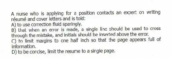 A nurse who is applying for a position contacts an expert on writing résumé and cover letters and is told:
A) to use correction fluid sparingly.
B) that when an error is made, a single line should be used to cross through the mistake, and initials should be inserted above the error.
C) to limit margins to one half inch so that the page appears full of information.
D) to be concise, limit the resume to a single page.