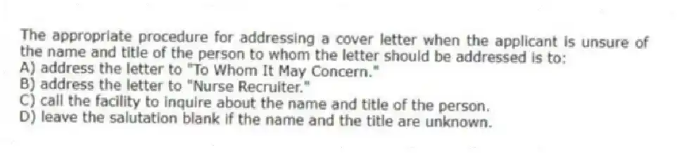 The appropriate procedure for addressing a cover letter when the applicant is unsure of the name and title of the person to whom the letter should be addressed is to:
A) address the letter to "To Whom It May Concern."
B) address the letter to "Nurse Recruiter."
C) call the facility to inquire about the name and title of the person.
D) leave the salutation blank if the name and the title are unknown.