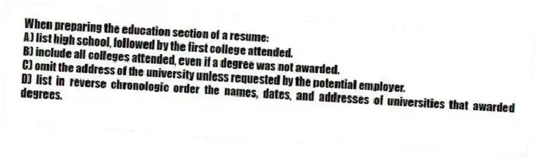 When preparing the education section of a resume:
A) list high school, followed by the first college attended.
B) include all colleges attended, even if a degree was not awarded.
C) omit the address of the university unless requested by the potential employer.
D) list in reverse chronologic order the names, dates, and addresses of universities that awarded degrees.