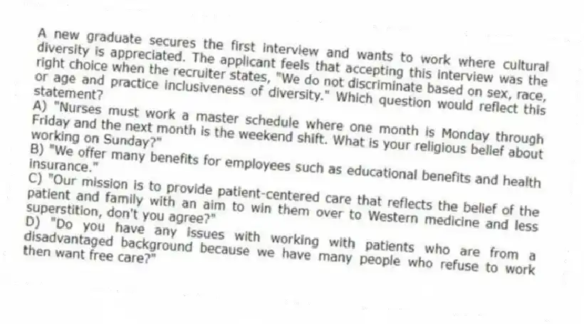 A new graduate secures the first interview and wants to work where cultural diversity is appreciated. The applicant feels that accepting this interview was the right choice when the recruiter states, "We do not discriminate based on sex, race, or age and practice inclusiveness of diversity." Which question would reflect this statement?
A) "Nurses must work a master schedule where one month is Monday through Friday and the next month is the weekend shift. What is your religious belief about working on Sunday?"
B) "We offer many benefits for employees such as educational benefits and health insurance."
C) "Our mission is to provide patient-centered care that reflects the belief of the patient and family with an aim to win them over to Western medicine and less superstition, don't you agree?"
D) "Do you have any issues with working with patients who are from a disadvantaged background because we have many people who refuse to work then want free care?"