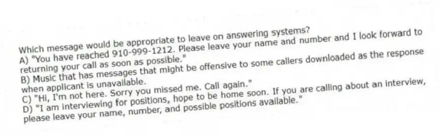 Which message would be appropriate to leave on answering systems?
A) "You have reached 910-999-1212. Please leave your name and number and I look forward to returning your call as soon as possible."
B) Music that has messages that might be offensive to some callers downloaded as the response when applicant is unavailable.
C) "Hi, I'm not here. Sorry you missed me. Call again."
D) "I am interviewing for positions, hope to be home soon. If you are calling about an interview, please leave your name, number, and possible positions available."