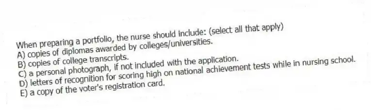 When preparing a portfolio, the nurse should include: (select all that apply)
A) copies of diplomas awarded by colleges/universities.
B) copies of college transcripts.
C) a personal photograph, if not included with the application.
D) letters of recognition for scoring high on national achievement tests while in nursing school.
E) a copy of the voter's registration card.