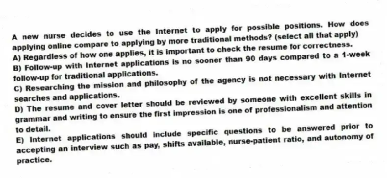 A new nurse decides to use the Internet to apply for possible positions. How does applying online compare to applying by more traditional methods? (select all that apply)
A) Regardless of how one applies, it is important to check the resume for correctness.
B) Follow-up with Internet applications is no sooner than 90 days compared to a 1-week follow-up for traditional applications.
C) Researching the mission and philosophy of the agency is not necessary with Internet searches and applications.
D) The resume and cover letter should be reviewed by someone with excellent skills in grammar and writing to ensure the first impression is one of professionalism and attention to detail.
E) Internet applications should include specific questions to be answered prior to accepting an interview such as pay, shifts available, nurse-patient ratio, and autonomy of practice.
