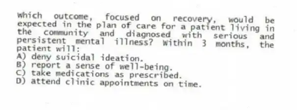 Which outcome, focused on recovery, would be expected in the plan of care for a patient living in the community and diagnosed with serious and persistent mental illness? Within 3 months, the patient will:
A) deny suicidal ideation.
B) report a sense of well-being.
C) take medications as prescribed.
D) attend clinic appointments on time.