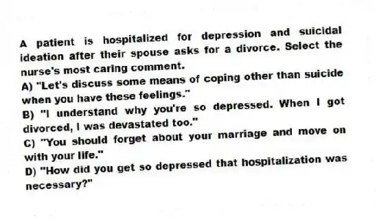 A patient is hospitalized for depression and suicidal ideation after their spouse asks for a divorce. Select the nurse's most caring comment.
A) "Let's discuss some means of coping other than suicide when you have these feelings."
B) "I understand why you're so depressed. When I got divorced, I was devastated too."
C) "You should forget about your marriage and move on with your life."
D) "How did you get so depressed that hospitalization was necessary?"
