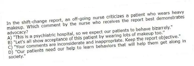 In the shift-change report, an off-going nurse criticizes a patient who wears heavy makeup. Which comment by the nurse who receives the report best demonstrates advocacy?
A) "This is a psychiatric hospital, so we expect our patients to behave bizarrely."
B) "Let's all show acceptance of this patient by wearing lots of makeup too."
C) "Your comments are inconsiderate and inappropriate. Keep the report objective."
D) "Our patients need our help to learn behaviors that will help them get along in society."