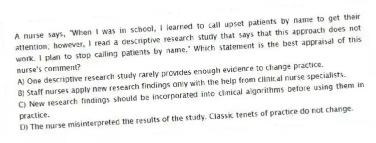 A nurse says, "When I was in school, I learned to call upset patients by name to get their attention; however, I read a descriptive research study that says that this approach does not work. I plan to stop calling patients by name." Which statement is the best appraisal of this nurse's comment?
A) One descriptive research study rarely provides enough evidence to change practice.
B) Staff nurses apply new research findings only with the help from clinical nurse specialists.
C) New research findings should be incorporated into clinical algorithms before using them in practice.
D) The nurse misinterpreted the results of the study. Classic tenets of practice do not change.