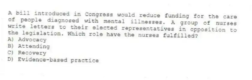A bill introduced in Congress would reduce funding for the care of people diagnosed with mental illnesses. A group of nurses write letters to their elected representatives in opposition to the legislation. Which role have the nurses fulfilled?
A) Advocacy
B) Attending
C) Recovery
D) Evidence-based practice