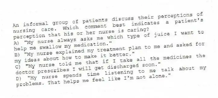 An informal group of patients discuss their perceptions of nursing care. Which comment best indicates a patient's perception that his or her nurse is caring?
A) "My nurse always asks me which type of juice I want to help me swallow my medication."
B) "My nurse explained my treatment plan to me and asked for my ideas about how to make it better."
C) "My nurse told me that if I take all the medicines the doctor prescribes I will get discharged soon."
D) "My nurse spends time listening to me talk about my problems. That helps me feel like I'm not alone."