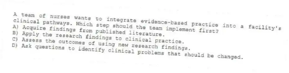 A team of nurses wants to integrate evidence-based practice into a facility's clinical pathways. Which step should the team implement first?
A) Acquire findings from published literature.
B) Apply the research findings to clinical practice.
C) Assess the outcomes of using new research findings.
D) Ask questions to identify clinical problems that should be changed.