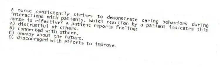 A nurse consistently strives to demonstrate caring behaviors during interactions with patients. Which reaction by a patient indicates this nurse is effective? A patient reports feeling:
A) distrustful of others.
B) connected with others.
C) uneasy about the future.
D) discouraged with efforts to improve.