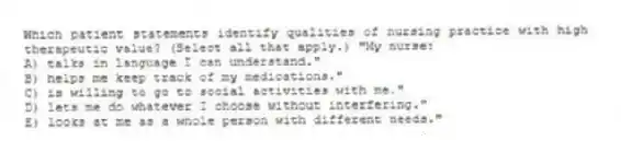 Which patient statements identify qualities of nursing practice with high therapeutic value? (Select all that apply.) "My nurse:
A) talks in language I can understand."
B) helps me keep track of my medications."
C) is willing to go to social activities with me."
D) lets me do whatever I choose without interfering."
E) looks at me as a whole person with different needs."