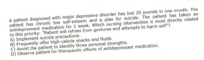 A patient diagnosed with major depressive disorder has lost 20 pounds in one month. The patient has chronic low self-esteem and a plan for suicide. The patient has taken an antidepressant medication for 1 week. Which nursing intervention is most directly related to this priority: "Patient will refrain from gestures and attempts to harm self"?
A) Implement suicide precautions.
B) Frequently offer high-calorie snacks and fluids.
C) Assist the patient to identify three personal strengths.
D) Observe patient for therapeutic effects of antidepressant medication.
