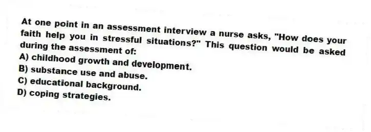 At one point in an assessment interview a nurse asks, "How does your faith help you in stressful situations?" This question would be asked during the assessment of:
A) childhood growth and development.
B) substance use and abuse.
C) educational background.
D) coping strategies.