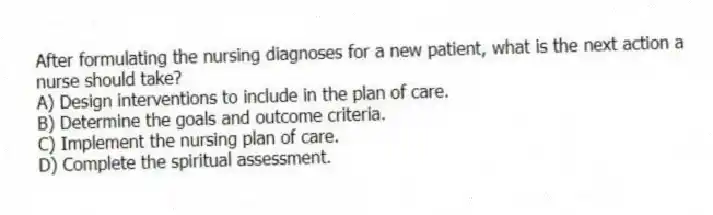 After formulating the nursing diagnoses for a new patient, what is the next action a nurse should take?
A) Design interventions to include in the plan of care.
B) Determine the goals and outcome criteria.
C) Implement the nursing plan of care.
D) Complete the spiritual assessment.