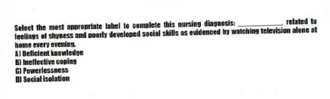 Select the most appropriate label to complete this nursing diagnosis: ___________, related to feelings of shyness and poorly developed social skills as evidenced by watching television alone at home every evening.
A) Deficient knowledge
B) Ineffective coping
C) Powerlessness
D) Social isolation