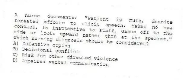 A nurse documents: "Patient is mute, despite repeated efforts to elicit speech. Makes no eye contact. Is inattentive to staff. Gazes off to the side or looks upward rather than at the speaker." Which nursing diagnosis should be considered?
A) Defensive coping
B) Decisional conflict
C) Risk for other-directed violence
D) Impaired verbal communication