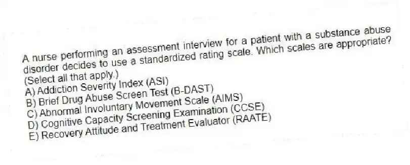 A nurse performing an assessment interview for a patient with a substance abuse disorder decides to use a standardized rating scale. Which scales are appropriate? (Select all that apply.)
A) Addiction Severity Index (ASI)
B) Brief Drug Abuse Screen Test (B-DAST)
C) Abnormal Involuntary Movement Scale (AIMS)
D) Cognitive Capacity Screening Examination (CCSE)
E) Recovery Attitude and Treatment Evaluator (RAATE)